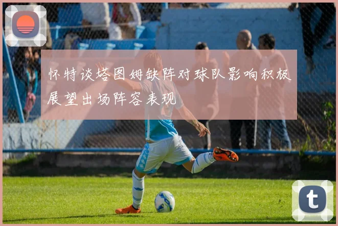 怀特谈塔图姆缺阵对球队影响积极展望出场阵容表现