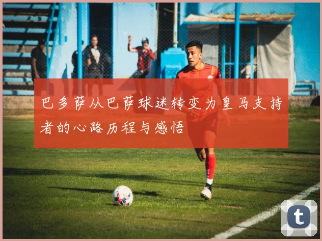 巴多萨从巴萨球迷转变为皇马支持者的心路历程与感悟