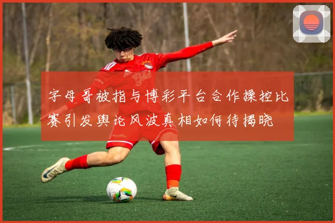 字母哥被指与博彩平台合作操控比赛引发舆论风波真相如何待揭晓