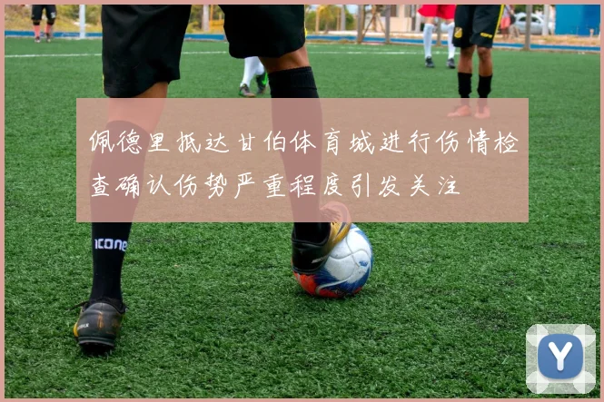 佩德里抵达甘伯体育城进行伤情检查确认伤势严重程度引发关注