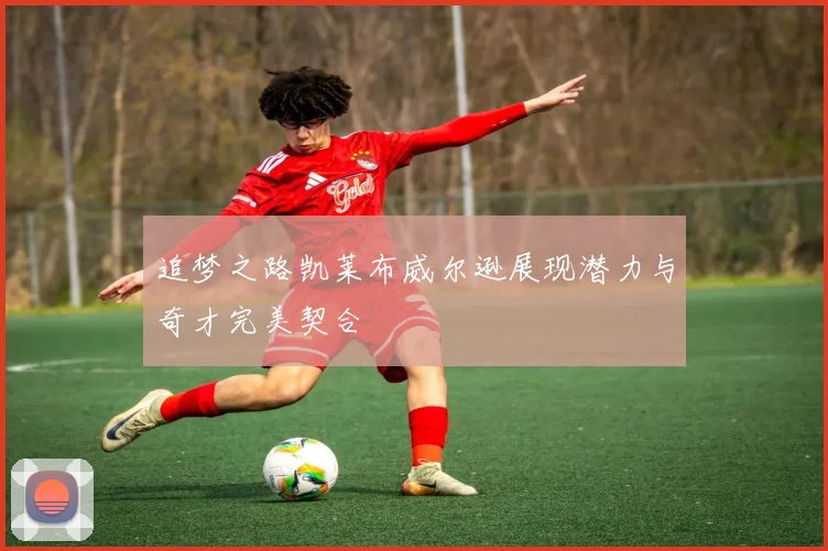 追梦之路凯莱布威尔逊展现潜力与奇才完美契合