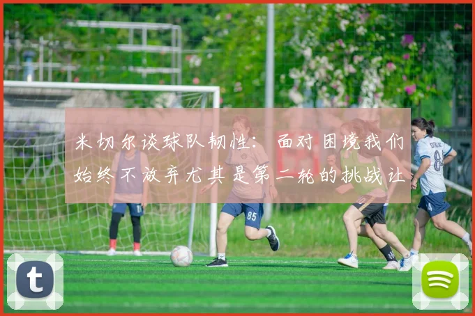 米切尔谈球队韧性：面对困境我们始终不放弃尤其是第二轮的挑战让人印象深刻